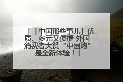 「中国那些事儿」优质、多元又便捷 外国消费者大赞“中国购”是全新体验！