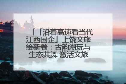 「沿着高速看当代江西国企」上饶文旅绘新卷：古韵潮玩与生态共舞 激活文旅产业新动能