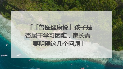 「鲁医健康说」孩子是否属于学习困难，家长需要明确这几个问题