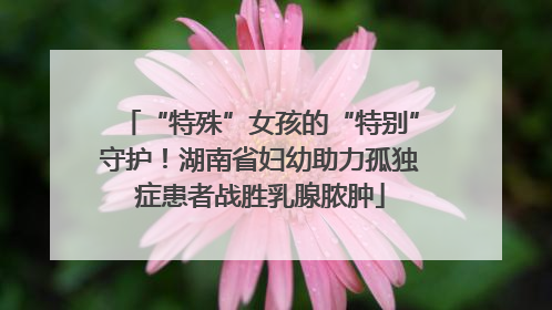“特殊”女孩的“特别”守护！湖南省妇幼助力孤独症患者战胜乳腺脓肿