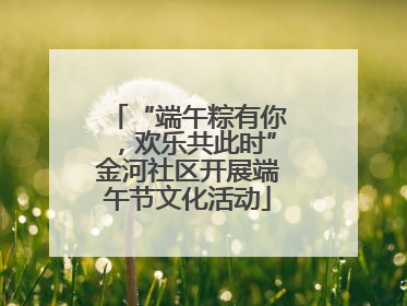 “端午粽有你，欢乐共此时”金河社区开展端午节文化活动