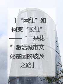 “网红”如何变“长红”——“一朵花”激活城市文化基因的破题之路