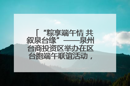 “粽享端午情 共叙泉台缘”——泉州台商投资区举办在区台胞端午联谊活动，共话同源深情
