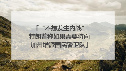 “不想发生内战” 特朗普称如果需要将向加州增派国民警卫队