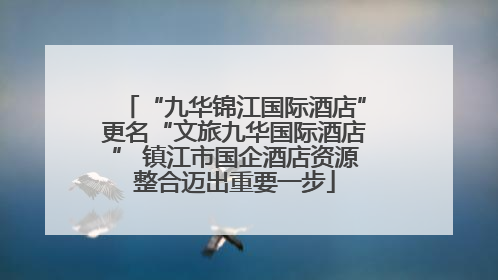 “九华锦江国际酒店”更名“文旅九华国际酒店” 镇江市国企酒店资源整合迈出重要一步