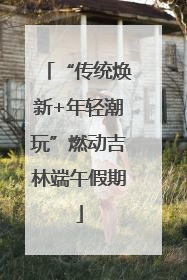 “传统焕新+年轻潮玩”燃动吉林端午假期
