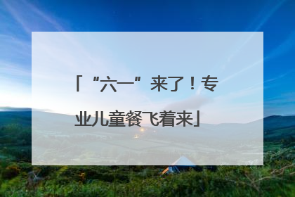 “六一”来了！专业儿童餐飞着来