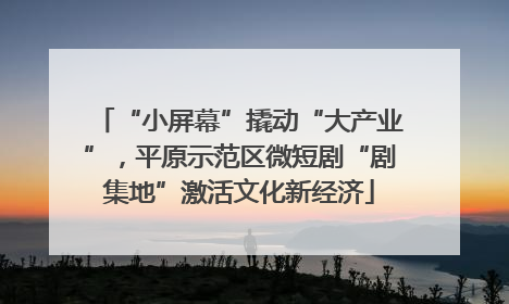 “小屏幕”撬动“大产业”，平原示范区微短剧“剧集地”激活文化新经济