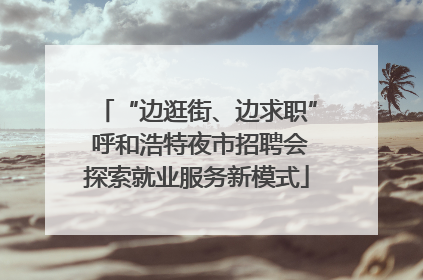 “边逛街、边求职” 呼和浩特夜市招聘会探索就业服务新模式