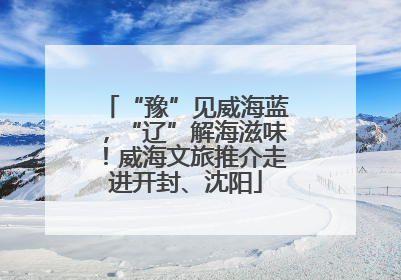 “豫”见威海蓝，“辽”解海滋味！威海文旅推介走进开封、沈阳