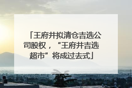 王府井拟清仓吉选公司股权，“王府井吉选超市”将成过去式