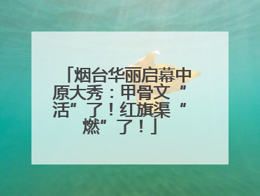 烟台华丽启幕中原大秀：甲骨文“活”了！红旗渠“燃”了！
