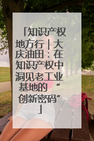 知识产权地方行｜大庆油田：在知识产权中洞见老工业基地的 “创新密码”