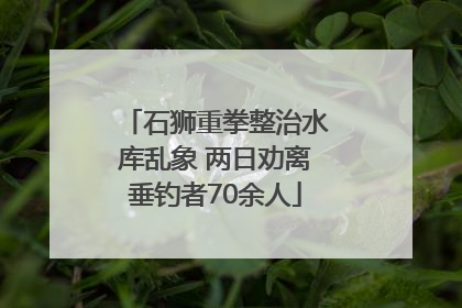 石狮重拳整治水库乱象 两日劝离垂钓者70余人