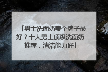 男士洗面奶哪个牌子最好？十大男士顶级洗面奶推荐，清洁能力好