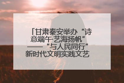 甘肃秦安举办“诗意端午·艺海扬帆”——“与人民同行”新时代文明实践文艺志愿服务活动