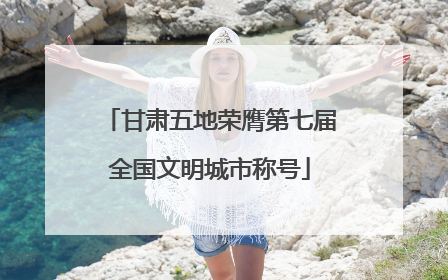 甘肃五地荣膺第七届全国文明城市称号