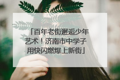 百年老街邂逅少年艺术！济南市中学子用快闪燃爆上新街