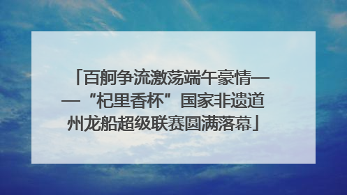 百舸争流激荡端午豪情——“杞里香杯”国家非遗道州龙船超级联赛圆满落幕