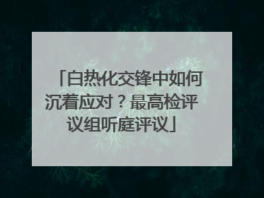 白热化交锋中如何沉着应对？最高检评议组听庭评议
