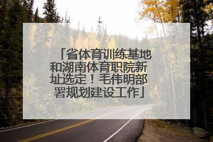 省体育训练基地和湖南体育职院新址选定！毛伟明部署规划建设工作