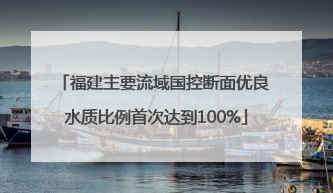福建主要流域国控断面优良水质比例首次达到100%