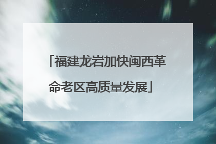 福建龙岩加快闽西革命老区高质量发展