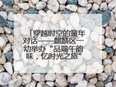 穿越时空的童年对话——麒麟区一幼举办“品端午韵味，忆时光之旅”庆六一系列活动