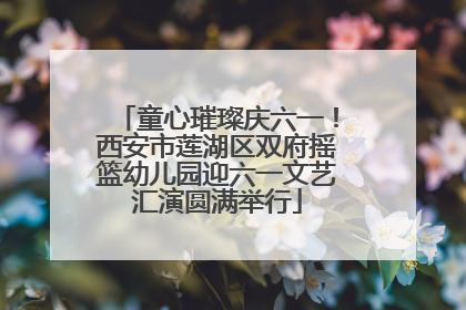 童心璀璨庆六一！西安市莲湖区双府摇篮幼儿园迎六一文艺汇演圆满举行
