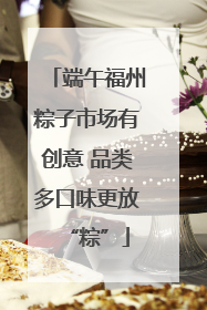 端午福州粽子市场有创意 品类多口味更放“粽”