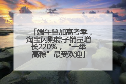端午叠加高考季，淘宝闪购粽子销量增长220%，“一举高粽”最受欢迎