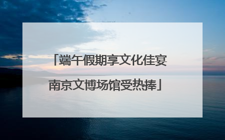 端午假期享文化佳宴 南京文博场馆受热捧