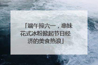 端午撞六一，串妹花式冰粉掀起节日经济的美食热浪