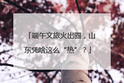 端午文旅火出圈，山东凭啥这么“热”？