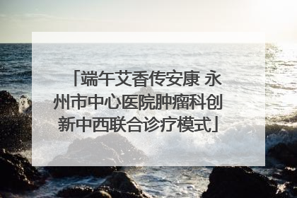 端午艾香传安康 永州市中心医院肿瘤科创新中西联合诊疗模式