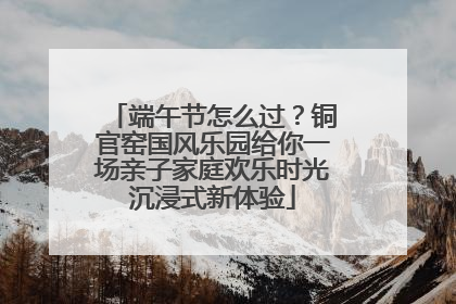 端午节怎么过？铜官窑国风乐园给你一场亲子家庭欢乐时光沉浸式新体验