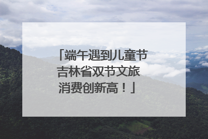 端午遇到儿童节 吉林省双节文旅消费创新高！