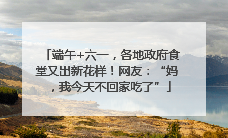 端午+六一，各地政府食堂又出新花样！网友：“妈，我今天不回家吃了”