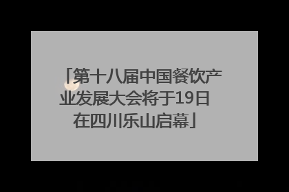 第十八届中国餐饮产业发展大会将于19日在四川乐山启幕