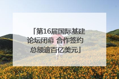 第16届国际基建论坛闭幕 合作签约总额逾百亿美元