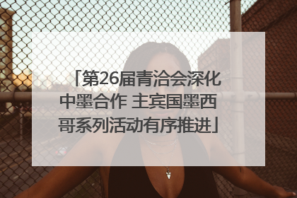 第26届青洽会深化中墨合作 主宾国墨西哥系列活动有序推进