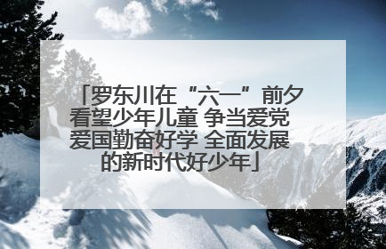 罗东川在“六一”前夕看望少年儿童 争当爱党爱国勤奋好学 全面发展的新时代好少年