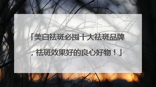 美白祛斑必囤十大祛斑品牌，祛斑效果好的良心好物！