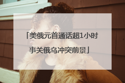 美俄元首通话超1小时 事关俄乌冲突前景