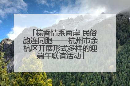 粽香情系两岸 民俗韵连同胞——杭州市余杭区开展形式多样的迎端午联谊活动