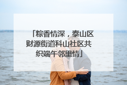 粽香情深，泰山区财源街道科山社区共织端午邻里情