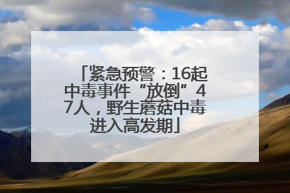 紧急预警：16起中毒事件“放倒”47人，野生蘑菇中毒进入高发期