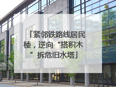 紧邻铁路线居民楼，逆向“搭积木”拆危旧水塔
