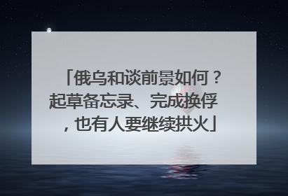 俄乌和谈前景如何？起草备忘录、完成换俘，也有人要继续拱火