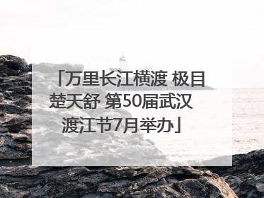 万里长江横渡 极目楚天舒 第50届武汉渡江节7月举办